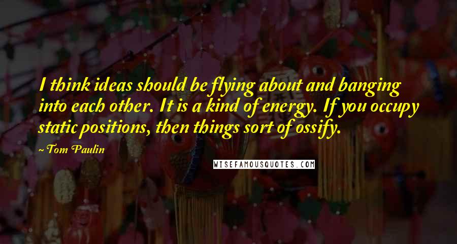 Tom Paulin quotes: I think ideas should be flying about and banging into each other. It is a kind of energy. If you occupy static positions, then things sort of ossify.