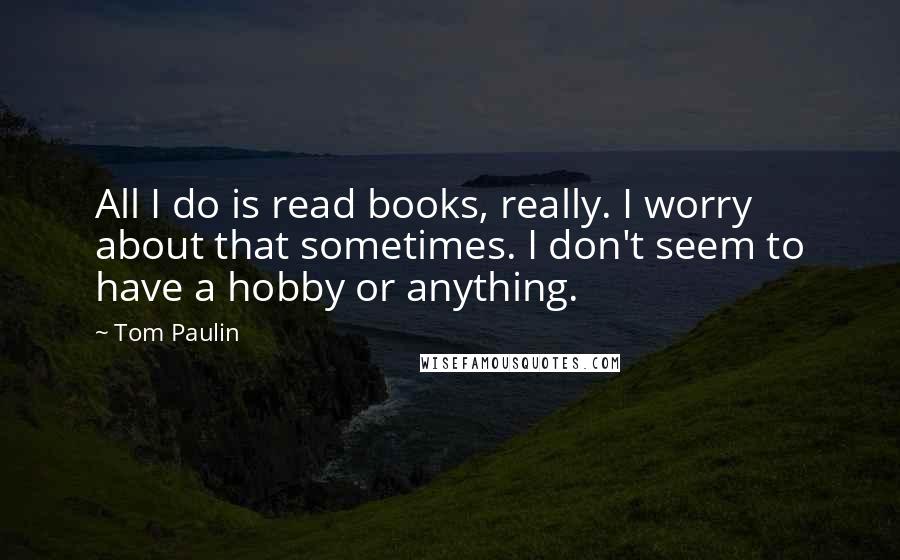 Tom Paulin quotes: All I do is read books, really. I worry about that sometimes. I don't seem to have a hobby or anything.