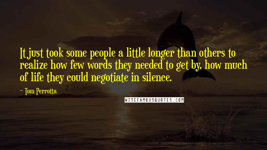 Tom Perrotta quotes: It just took some people a little longer than others to realize how few words they needed to get by, how much of life they could negotiate in silence.