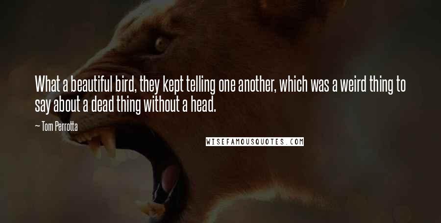 Tom Perrotta quotes: What a beautiful bird, they kept telling one another, which was a weird thing to say about a dead thing without a head.