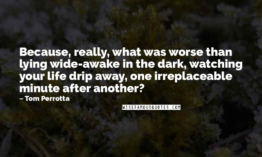 Tom Perrotta quotes: Because, really, what was worse than lying wide-awake in the dark, watching your life drip away, one irreplaceable minute after another?