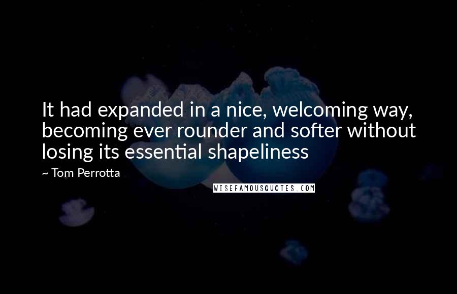 Tom Perrotta quotes: It had expanded in a nice, welcoming way, becoming ever rounder and softer without losing its essential shapeliness