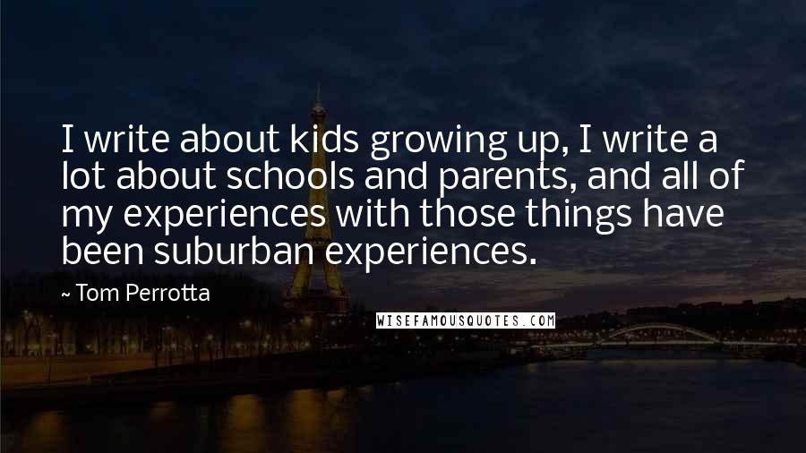 Tom Perrotta quotes: I write about kids growing up, I write a lot about schools and parents, and all of my experiences with those things have been suburban experiences.