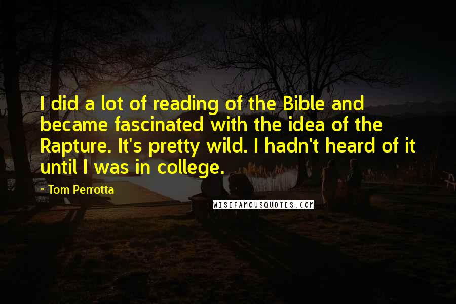 Tom Perrotta quotes: I did a lot of reading of the Bible and became fascinated with the idea of the Rapture. It's pretty wild. I hadn't heard of it until I was in