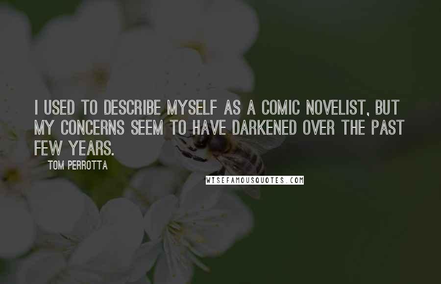 Tom Perrotta quotes: I used to describe myself as a comic novelist, but my concerns seem to have darkened over the past few years.