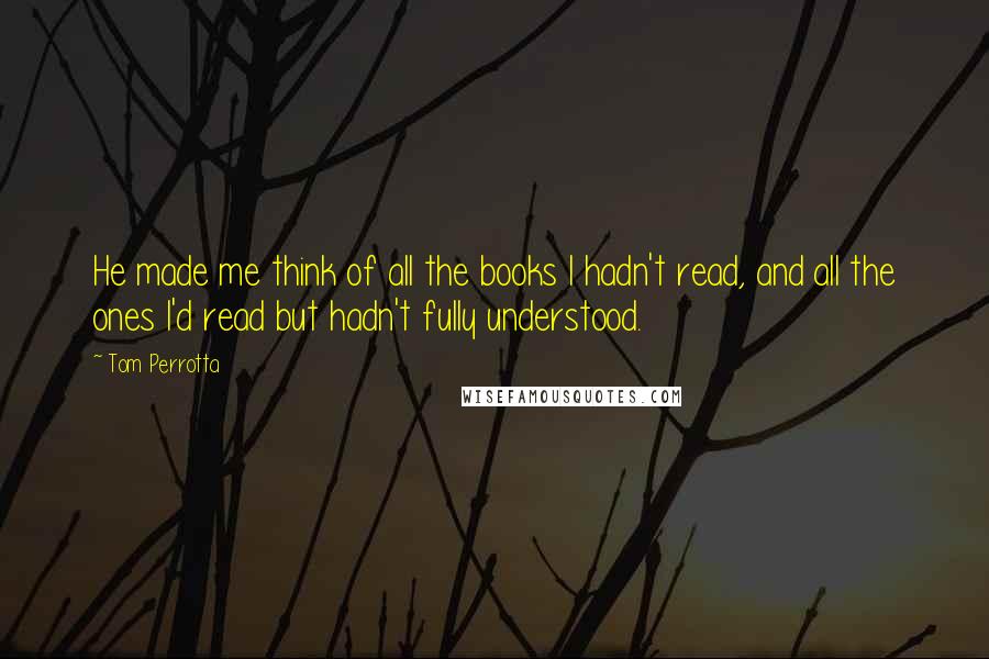 Tom Perrotta quotes: He made me think of all the books I hadn't read, and all the ones I'd read but hadn't fully understood.