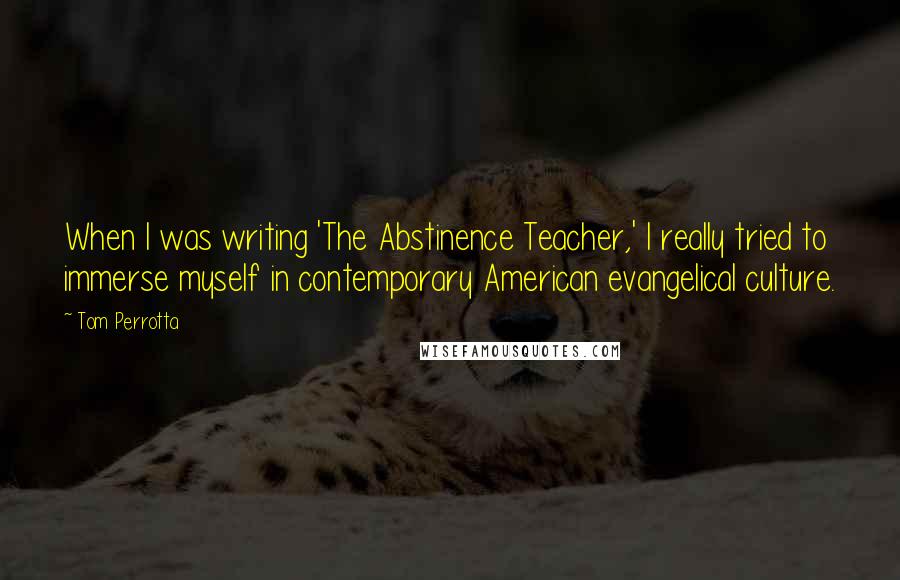 Tom Perrotta quotes: When I was writing 'The Abstinence Teacher,' I really tried to immerse myself in contemporary American evangelical culture.