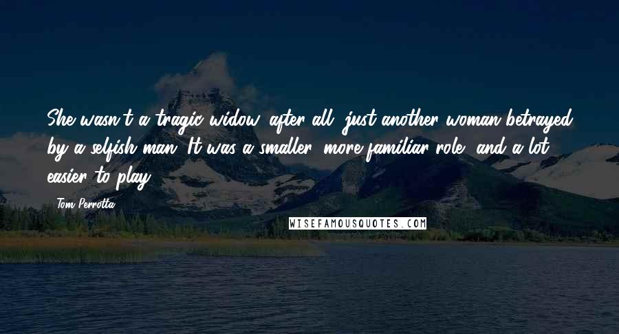 Tom Perrotta quotes: She wasn't a tragic widow, after all, just another woman betrayed by a selfish man. It was a smaller, more familiar role, and a lot easier to play.