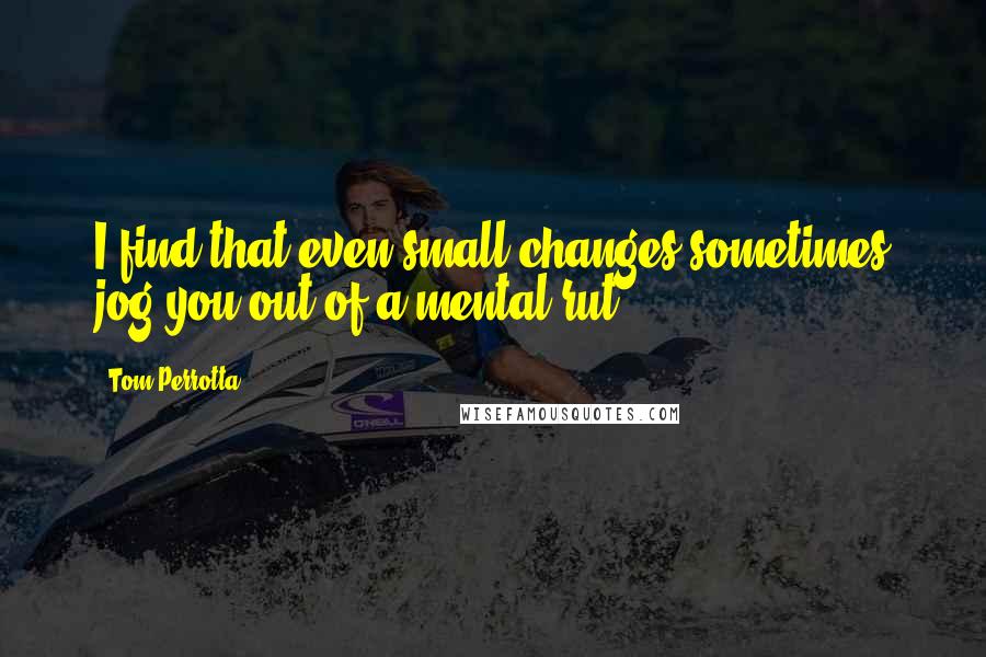 Tom Perrotta quotes: I find that even small changes sometimes jog you out of a mental rut.