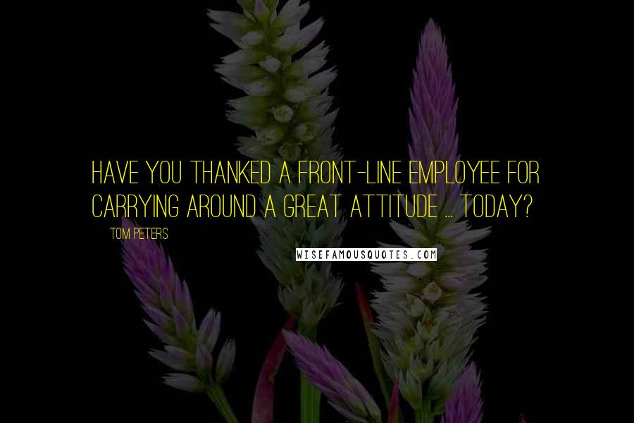 Tom Peters quotes: Have you thanked a front-line employee for carrying around a great attitude ... today?
