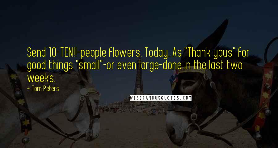 Tom Peters quotes: Send 10-TEN!!-people flowers. Today. As "Thank yous" for good things "small"-or even large-done in the last two weeks.