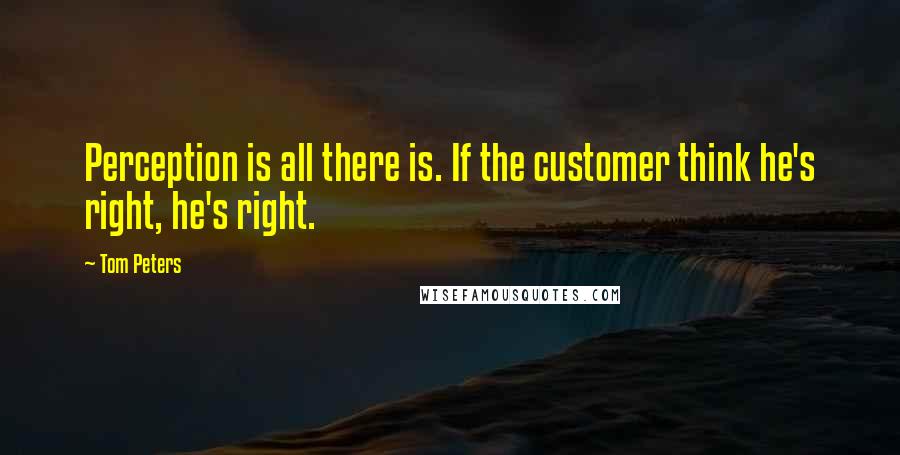 Tom Peters quotes: Perception is all there is. If the customer think he's right, he's right.