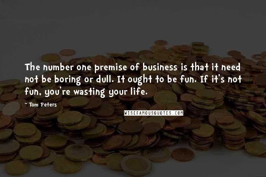 Tom Peters quotes: The number one premise of business is that it need not be boring or dull. It ought to be fun. If it's not fun, you're wasting your life.