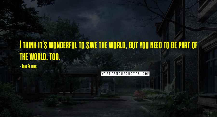 Tom Peters quotes: I think it's wonderful to save the world, but you need to be part of the world, too.