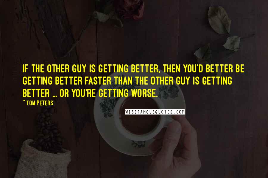 Tom Peters quotes: If the other guy is getting better, then you'd better be getting better faster than the other guy is getting better ... or you're getting worse.