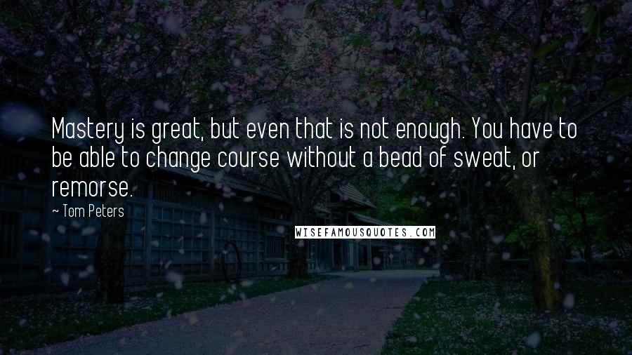 Tom Peters quotes: Mastery is great, but even that is not enough. You have to be able to change course without a bead of sweat, or remorse.