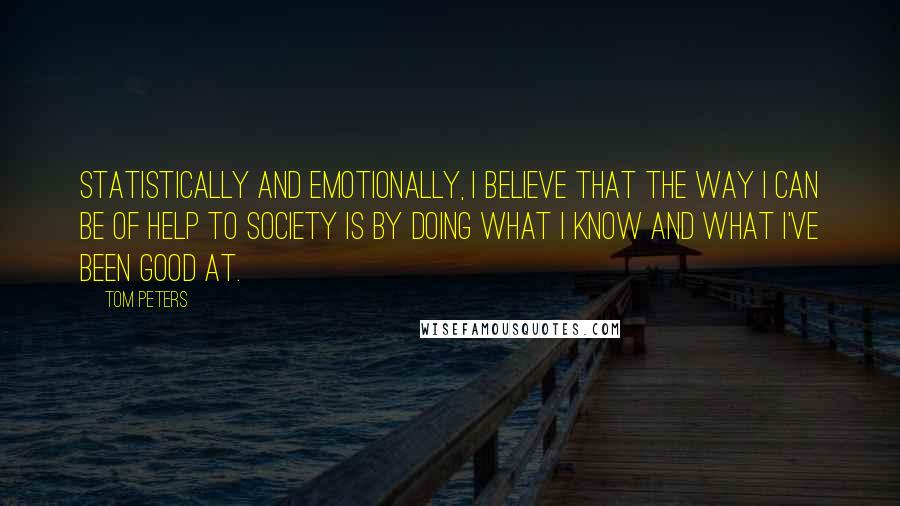 Tom Peters quotes: Statistically and emotionally, I believe that the way I can be of help to society is by doing what I know and what I've been good at.