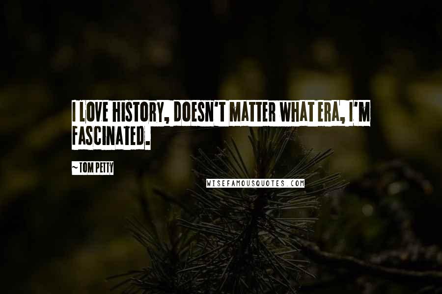 Tom Petty quotes: I love history, doesn't matter what era, I'm fascinated.