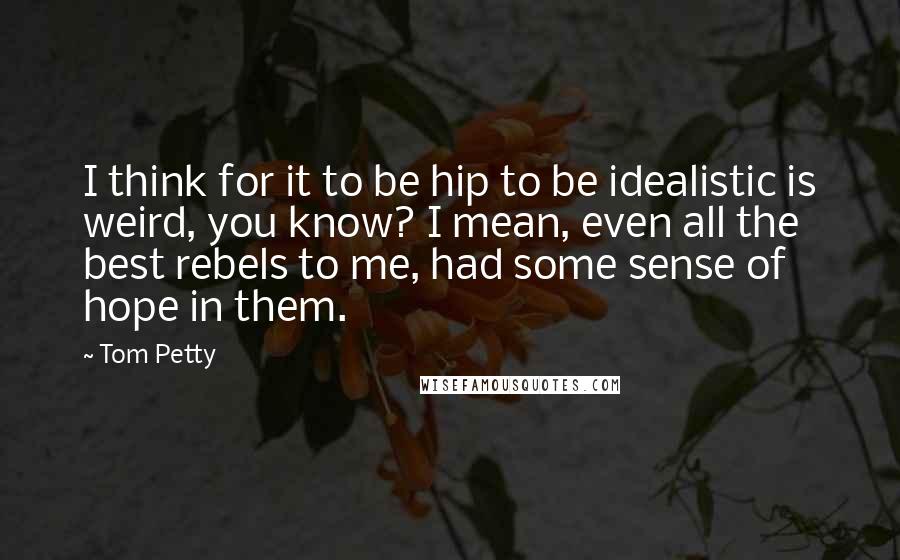 Tom Petty quotes: I think for it to be hip to be idealistic is weird, you know? I mean, even all the best rebels to me, had some sense of hope in them. Tom Petty quotes: I think for it to be hip to be idealistic is weird, you know? I mean, even all the best rebels to me, had some sense of hope in them.