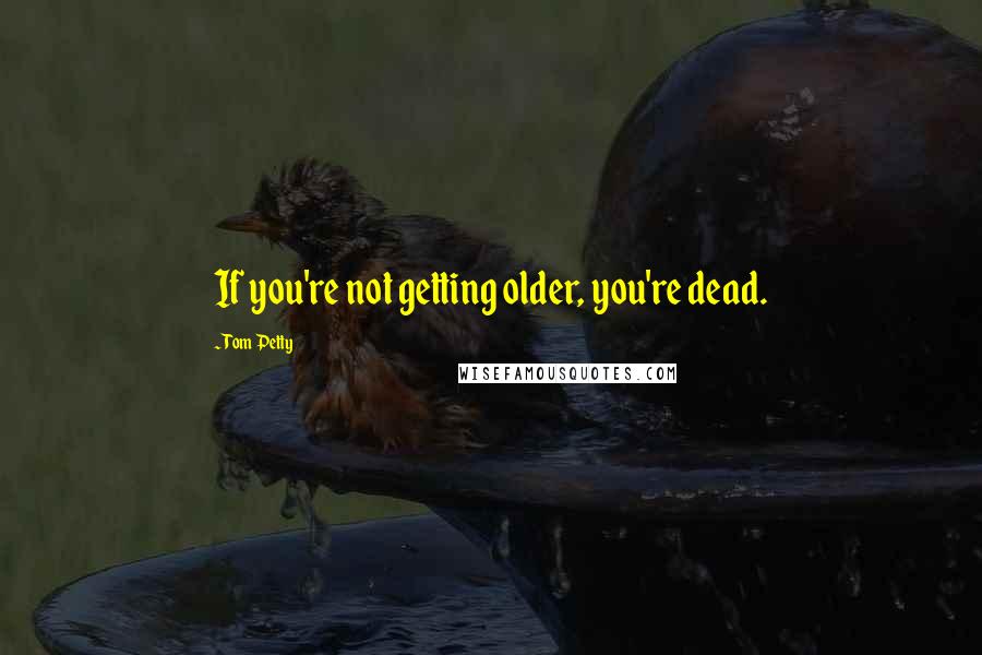 Tom Petty quotes: If you're not getting older, you're dead.