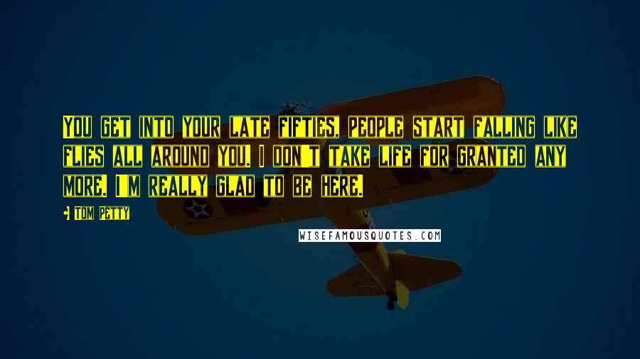 Tom Petty quotes: You get into your late fifties, people start falling like flies all around you. I don't take life for granted any more. I'm really glad to be here.