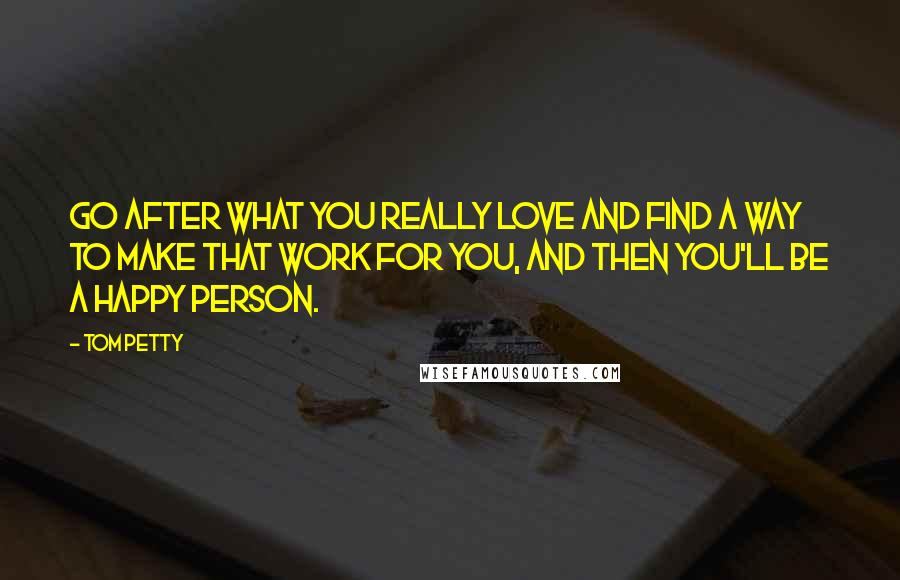 Tom Petty quotes: Go after what you really love and find a way to make that work for you, and then you'll be a happy person. Tom Petty quotes: Go after what you really love and find a way to make that work for you, and then you'll be a happy person.