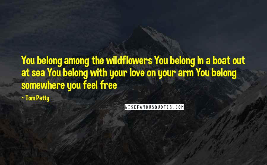 Tom Petty quotes: You belong among the wildflowers You belong in a boat out at sea You belong with your love on your arm You belong somewhere you feel free