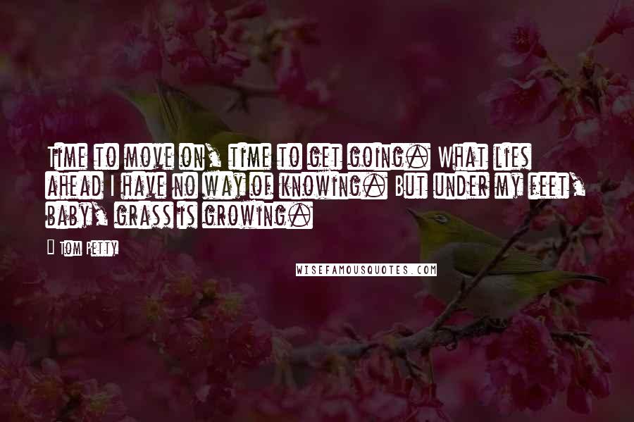 Tom Petty quotes: Time to move on, time to get going. What lies ahead I have no way of knowing. But under my feet, baby, grass is growing.