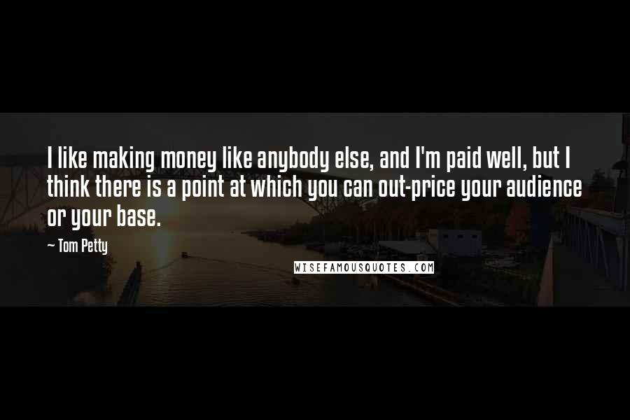 Tom Petty quotes: I like making money like anybody else, and I'm paid well, but I think there is a point at which you can out-price your audience or your base. Tom Petty quotes: I like making money like anybody else, and I'm paid well, but I think there is a point at which you can out-price your audience or your base.
