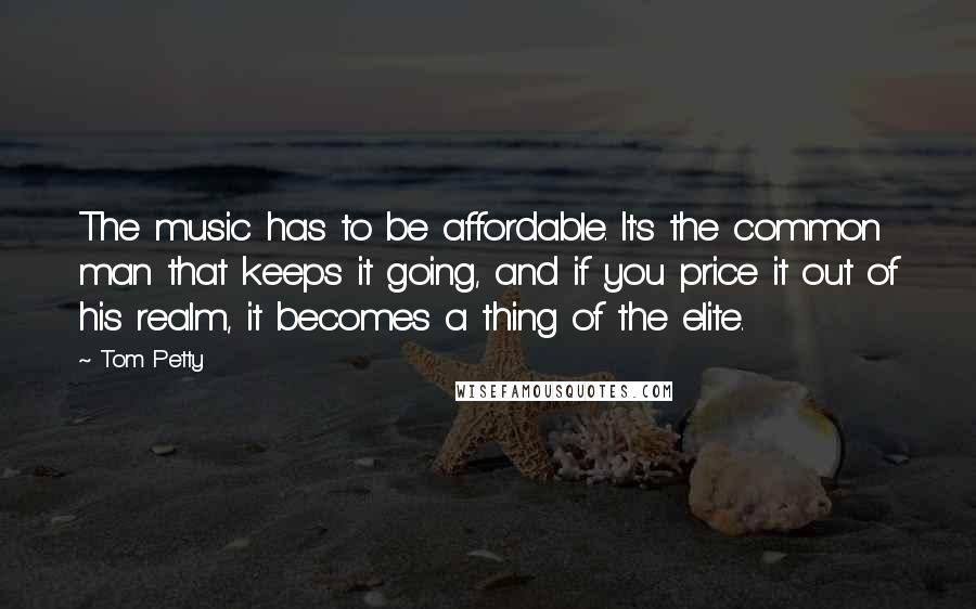 Tom Petty quotes: The music has to be affordable. It's the common man that keeps it going, and if you price it out of his realm, it becomes a thing of the elite.