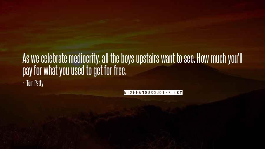 Tom Petty quotes: As we celebrate mediocrity, all the boys upstairs want to see. How much you'll pay for what you used to get for free.