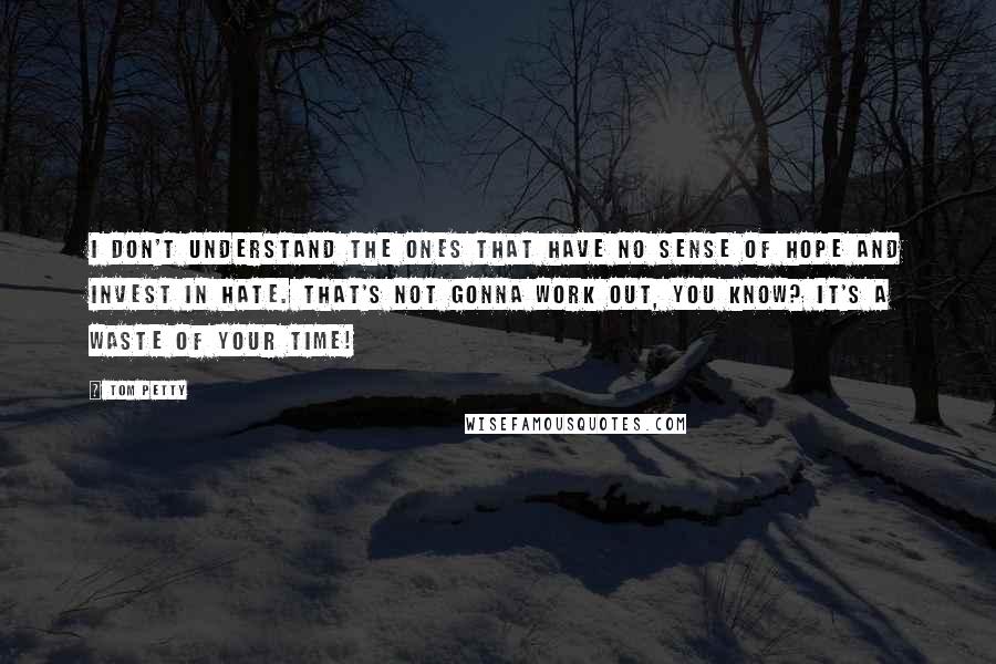 Tom Petty quotes: I don't understand the ones that have no sense of hope and invest in hate. That's not gonna work out, you know? It's a waste of your time! Tom Petty quotes: I don't understand the ones that have no sense of hope and invest in hate. That's not gonna work out, you know? It's a waste of your time!