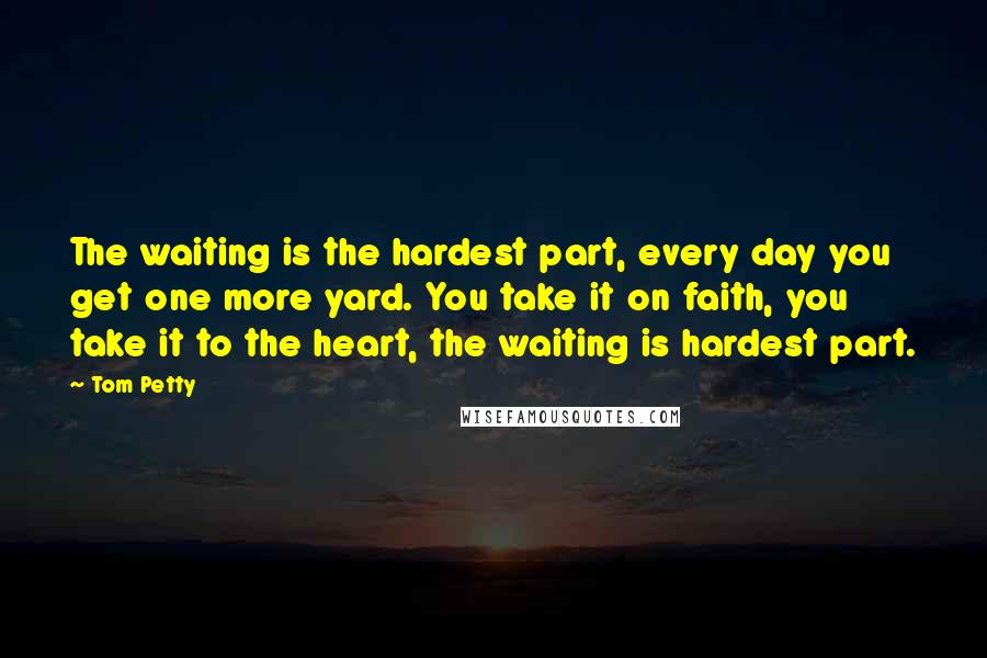 Tom Petty quotes: The waiting is the hardest part, every day you get one more yard. You take it on faith, you take it to the heart, the waiting is hardest part.