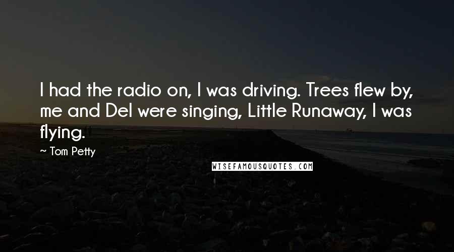 Tom Petty quotes: I had the radio on, I was driving. Trees flew by, me and Del were singing, Little Runaway, I was flying.