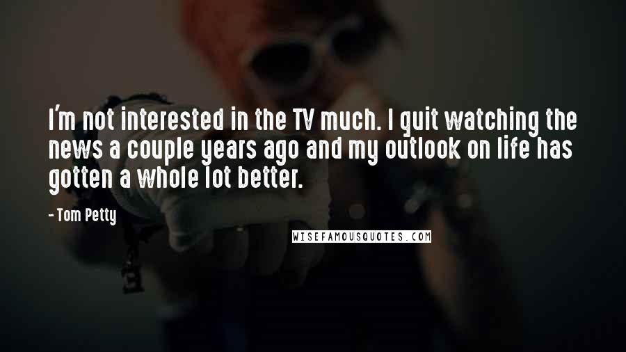 Tom Petty quotes: I'm not interested in the TV much. I quit watching the news a couple years ago and my outlook on life has gotten a whole lot better. Tom Petty quotes: I'm not interested in the TV much. I quit watching the news a couple years ago and my outlook on life has gotten a whole lot better.