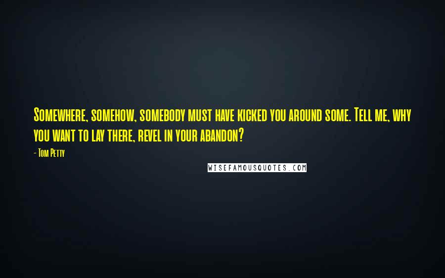 Tom Petty quotes: Somewhere, somehow, somebody must have kicked you around some. Tell me, why you want to lay there, revel in your abandon?