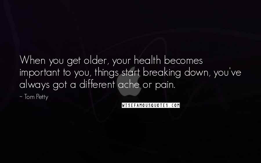 Tom Petty quotes: When you get older, your health becomes important to you, things start breaking down, you've always got a different ache or pain.