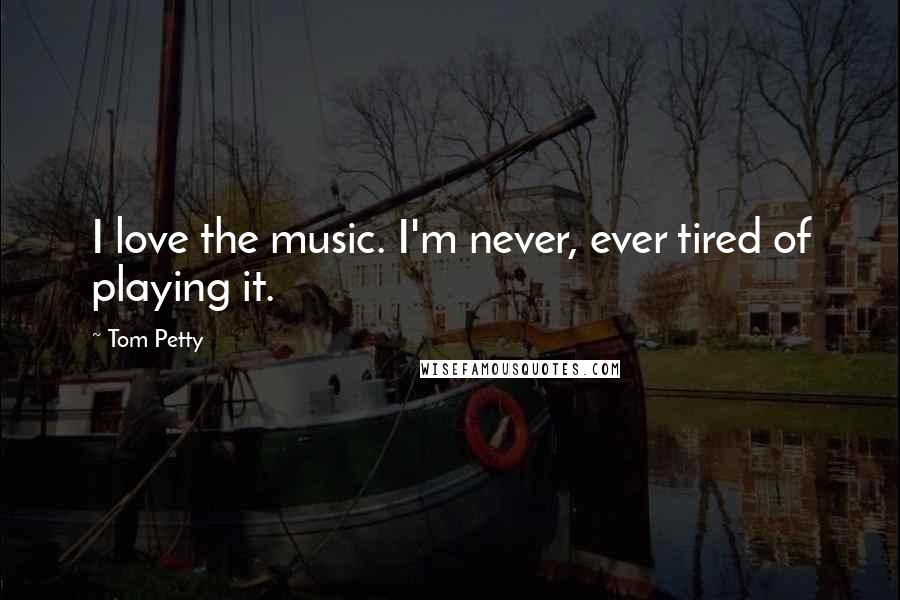 Tom Petty quotes: I love the music. I'm never, ever tired of playing it.