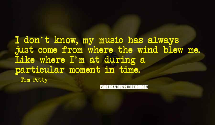 Tom Petty quotes: I don't know, my music has always just come from where the wind blew me. Like where I'm at during a particular moment in time. Tom Petty quotes: I don't know, my music has always just come from where the wind blew me. Like where I'm at during a particular moment in time.