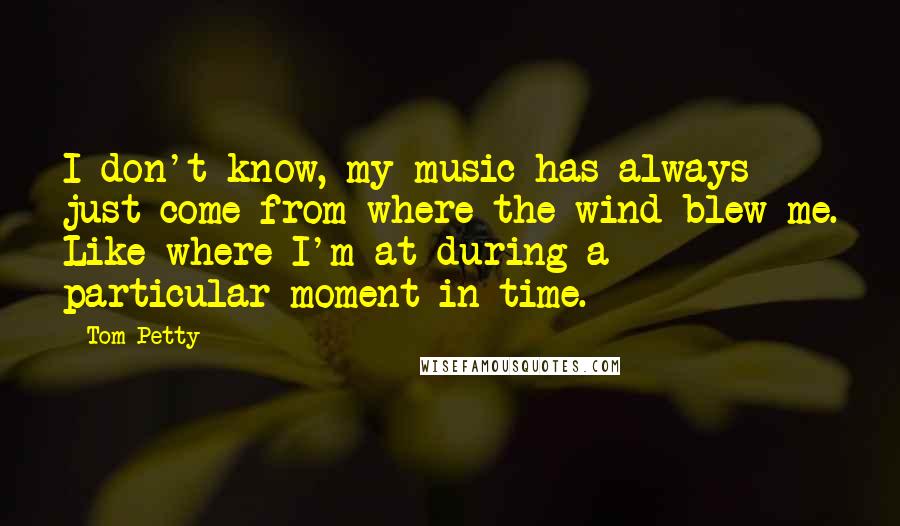 Tom Petty quotes: I don't know, my music has always just come from where the wind blew me. Like where I'm at during a particular moment in time.