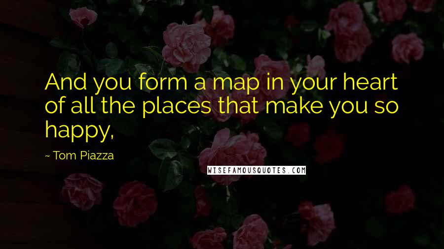 Tom Piazza quotes: And you form a map in your heart of all the places that make you so happy,