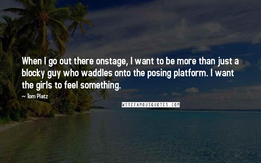 Tom Platz quotes: When I go out there onstage, I want to be more than just a blocky guy who waddles onto the posing platform. I want the girls to feel something.