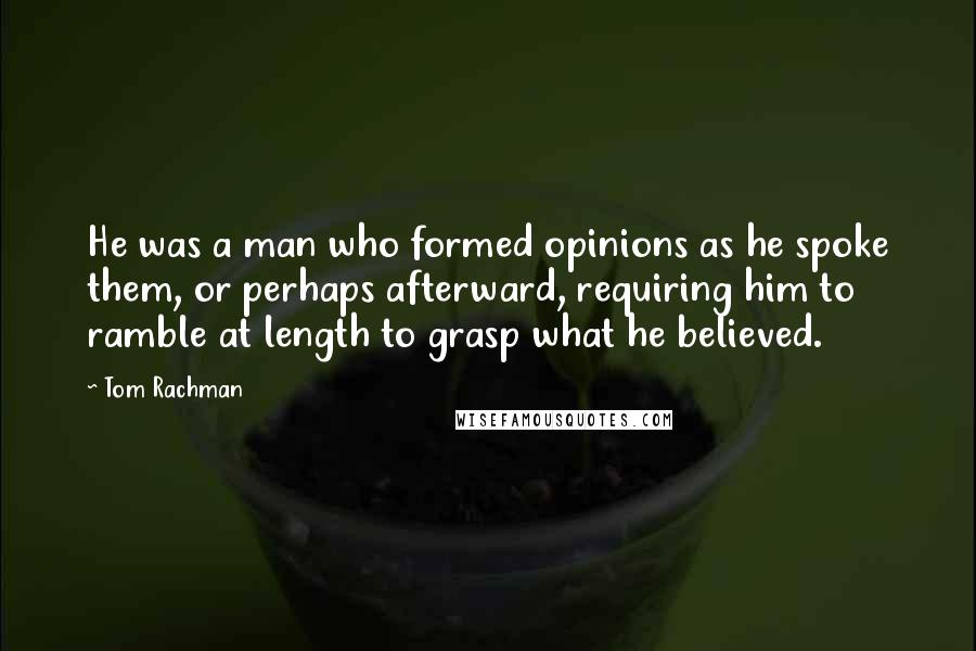 Tom Rachman quotes: He was a man who formed opinions as he spoke them, or perhaps afterward, requiring him to ramble at length to grasp what he believed.