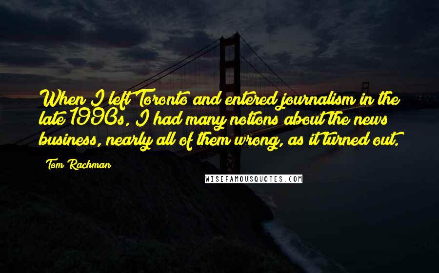 Tom Rachman quotes: When I left Toronto and entered journalism in the late 1990s, I had many notions about the news business, nearly all of them wrong, as it turned out.