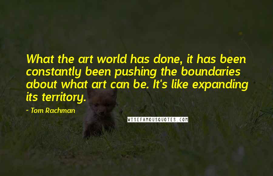 Tom Rachman quotes: What the art world has done, it has been constantly been pushing the boundaries about what art can be. It's like expanding its territory.