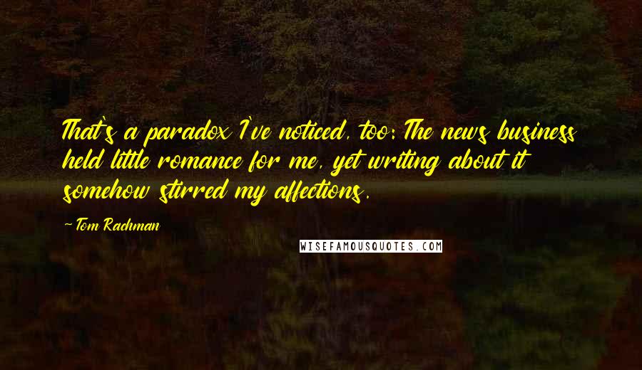 Tom Rachman quotes: That's a paradox I've noticed, too: The news business held little romance for me, yet writing about it somehow stirred my affections.