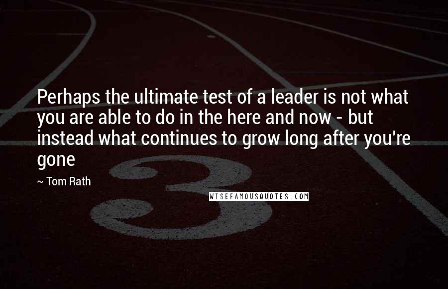 Tom Rath quotes: Perhaps the ultimate test of a leader is not what you are able to do in the here and now - but instead what continues to grow long after you're