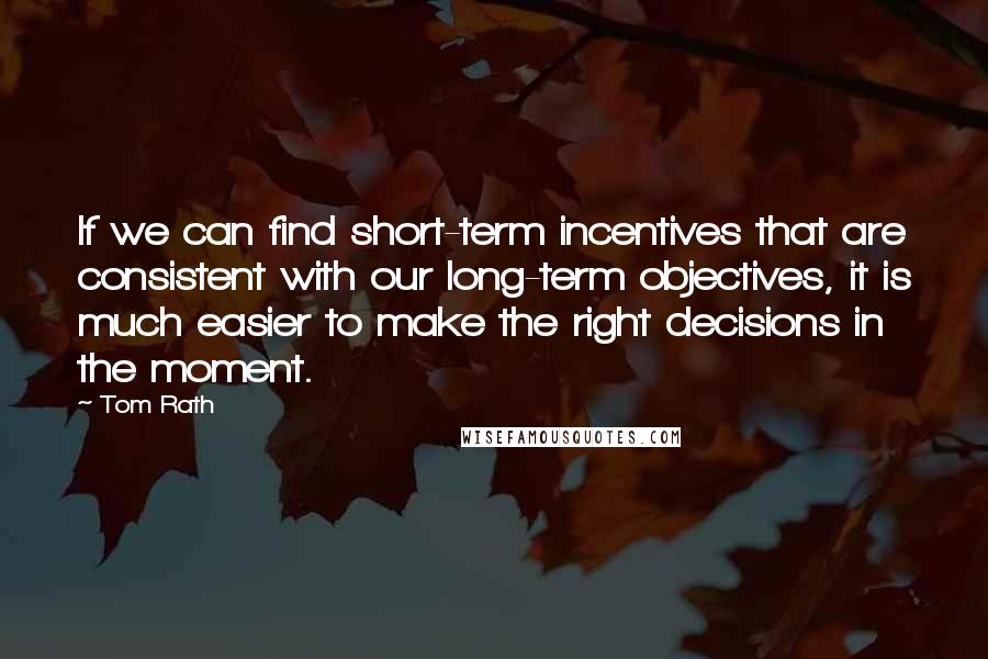 Tom Rath quotes: If we can find short-term incentives that are consistent with our long-term objectives, it is much easier to make the right decisions in the moment.