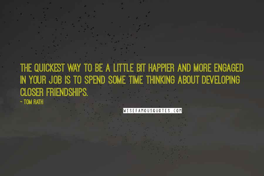 Tom Rath quotes: The quickest way to be a little bit happier and more engaged in your job is to spend some time thinking about developing closer friendships.