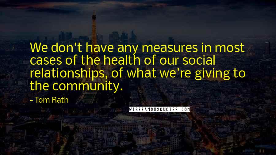 Tom Rath quotes: We don't have any measures in most cases of the health of our social relationships, of what we're giving to the community.